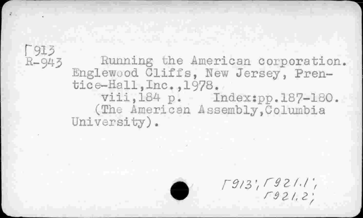 ﻿f~ 915 R-943
Running the American corporation. Englewood Cliffs, New Jersey, Prentice-Hall , Inc. ,1978.
viii,184 p. Indexspp.187-180.
(The American Assembly,Columbia University).
rd/3\ r9 KJ rd 2/. 2',